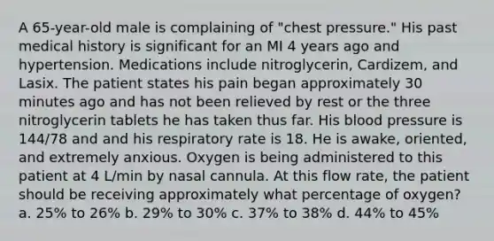 A 65-year-old male is complaining of "chest pressure." His past medical history is significant for an MI 4 years ago and hypertension. Medications include nitroglycerin, Cardizem, and Lasix. The patient states his pain began approximately 30 minutes ago and has not been relieved by rest or the three nitroglycerin tablets he has taken thus far. His blood pressure is 144/78 and and his respiratory rate is 18. He is awake, oriented, and extremely anxious. Oxygen is being administered to this patient at 4 L/min by nasal cannula. At this flow rate, the patient should be receiving approximately what percentage of oxygen? a. 25% to 26% b. 29% to 30% c. 37% to 38% d. 44% to 45%