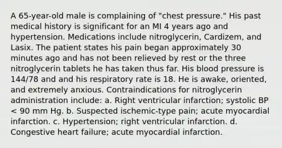 A 65-year-old male is complaining of "chest pressure." His past medical history is significant for an MI 4 years ago and hypertension. Medications include nitroglycerin, Cardizem, and Lasix. The patient states his pain began approximately 30 minutes ago and has not been relieved by rest or the three nitroglycerin tablets he has taken thus far. His blood pressure is 144/78 and and his respiratory rate is 18. He is awake, oriented, and extremely anxious. Contraindications for nitroglycerin administration include: a. Right ventricular infarction; systolic BP < 90 mm Hg. b. Suspected ischemic-type pain; acute myocardial infarction. c. Hypertension; right ventricular infarction. d. Congestive heart failure; acute myocardial infarction.