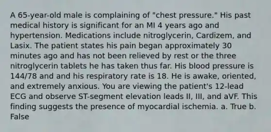 A 65-year-old male is complaining of "chest pressure." His past medical history is significant for an MI 4 years ago and hypertension. Medications include nitroglycerin, Cardizem, and Lasix. The patient states his pain began approximately 30 minutes ago and has not been relieved by rest or the three nitroglycerin tablets he has taken thus far. His blood pressure is 144/78 and and his respiratory rate is 18. He is awake, oriented, and extremely anxious. You are viewing the patient's 12-lead ECG and observe ST-segment elevation leads II, III, and aVF. This finding suggests the presence of myocardial ischemia. a. True b. False