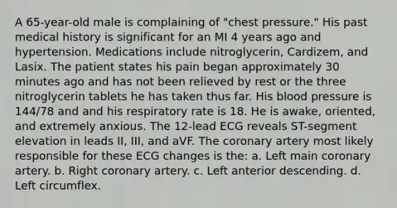 A 65-year-old male is complaining of "chest pressure." His past medical history is significant for an MI 4 years ago and hypertension. Medications include nitroglycerin, Cardizem, and Lasix. The patient states his pain began approximately 30 minutes ago and has not been relieved by rest or the three nitroglycerin tablets he has taken thus far. His blood pressure is 144/78 and and his respiratory rate is 18. He is awake, oriented, and extremely anxious. The 12-lead ECG reveals ST-segment elevation in leads II, III, and aVF. The coronary artery most likely responsible for these ECG changes is the: a. Left main coronary artery. b. Right coronary artery. c. Left anterior descending. d. Left circumflex.