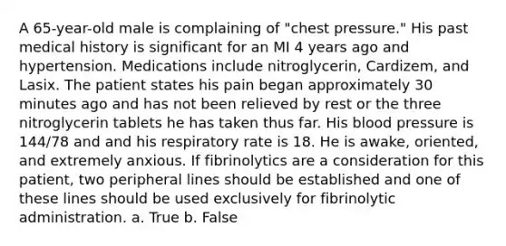 A 65-year-old male is complaining of "chest pressure." His past medical history is significant for an MI 4 years ago and hypertension. Medications include nitroglycerin, Cardizem, and Lasix. The patient states his pain began approximately 30 minutes ago and has not been relieved by rest or the three nitroglycerin tablets he has taken thus far. His blood pressure is 144/78 and and his respiratory rate is 18. He is awake, oriented, and extremely anxious. If fibrinolytics are a consideration for this patient, two peripheral lines should be established and one of these lines should be used exclusively for fibrinolytic administration. a. True b. False