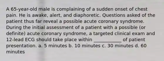 A 65-year-old male is complaining of a sudden onset of chest pain. He is awake, alert, and diaphoretic. Questions asked of the patient thus far reveal a possible acute coronary syndrome. During the initial assessment of a patient with a possible (or definite) acute coronary syndrome, a targeted clinical exam and 12-lead ECG should take place within ____________ of patient presentation. a. 5 minutes b. 10 minutes c. 30 minutes d. 60 minutes