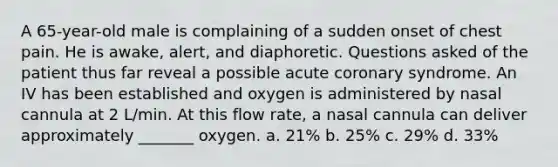 A 65-year-old male is complaining of a sudden onset of chest pain. He is awake, alert, and diaphoretic. Questions asked of the patient thus far reveal a possible acute coronary syndrome. An IV has been established and oxygen is administered by nasal cannula at 2 L/min. At this flow rate, a nasal cannula can deliver approximately _______ oxygen. a. 21% b. 25% c. 29% d. 33%