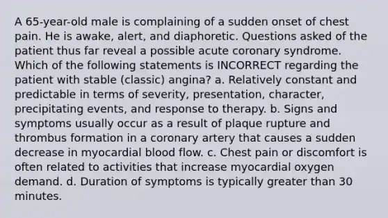 A 65-year-old male is complaining of a sudden onset of chest pain. He is awake, alert, and diaphoretic. Questions asked of the patient thus far reveal a possible acute coronary syndrome. Which of the following statements is INCORRECT regarding the patient with stable (classic) angina? a. Relatively constant and predictable in terms of severity, presentation, character, precipitating events, and response to therapy. b. Signs and symptoms usually occur as a result of plaque rupture and thrombus formation in a coronary artery that causes a sudden decrease in myocardial blood flow. c. Chest pain or discomfort is often related to activities that increase myocardial oxygen demand. d. Duration of symptoms is typically <a href='https://www.questionai.com/knowledge/ktgHnBD4o3-greater-than' class='anchor-knowledge'>greater than</a> 30 minutes.