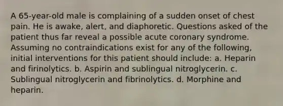 A 65-year-old male is complaining of a sudden onset of chest pain. He is awake, alert, and diaphoretic. Questions asked of the patient thus far reveal a possible acute coronary syndrome. Assuming no contraindications exist for any of the following, initial interventions for this patient should include: a. Heparin and firinolytics. b. Aspirin and sublingual nitroglycerin. c. Sublingual nitroglycerin and fibrinolytics. d. Morphine and heparin.