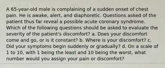 A 65-year-old male is complaining of a sudden onset of chest pain. He is awake, alert, and diaphoretic. Questions asked of the patient thus far reveal a possible acute coronary syndrome. Which of the following questions should be asked to evaluate the severity of the patient's discomfort? a. Does your discomfort come and go, or is it constant? b. Where is your discomfort? c. Did your symptoms begin suddenly or gradually? d. On a scale of 1 to 10, with 1 being the least and 10 being the worst, what number would you assign your pain or discomfort?