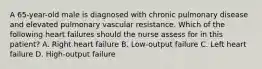 A 65-year-old male is diagnosed with chronic pulmonary disease and elevated pulmonary vascular resistance. Which of the following heart failures should the nurse assess for in this patient? A. Right heart failure B. Low-output failure C. Left heart failure D. High-output failure