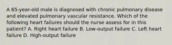 A 65-year-old male is diagnosed with chronic pulmonary disease and elevated pulmonary vascular resistance. Which of the following heart failures should the nurse assess for in this patient? A. Right heart failure B. Low-output failure C. Left heart failure D. High-output failure