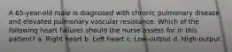 A 65-year-old male is diagnosed with chronic pulmonary disease and elevated pulmonary vascular resistance. Which of the following heart failures should the nurse assess for in this patient? a. Right heart b. Left heart c. Low-output d. High-output