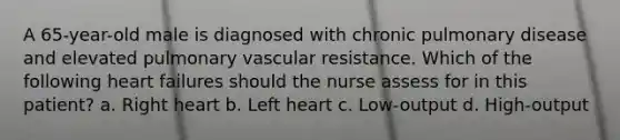 A 65-year-old male is diagnosed with chronic pulmonary disease and elevated pulmonary vascular resistance. Which of the following heart failures should the nurse assess for in this patient? a. Right heart b. Left heart c. Low-output d. High-output