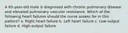 A 65-year-old male is diagnosed with chronic pulmonary disease and elevated pulmonary vascular resistance. Which of the following heart failures should the nurse assess for in this patient? a. Right heart failure b. Left heart failure c. Low-output failure d. High-output failure