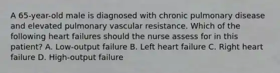 A 65-year-old male is diagnosed with chronic pulmonary disease and elevated pulmonary vascular resistance. Which of the following heart failures should the nurse assess for in this patient? A. Low-output failure B. Left heart failure C. Right heart failure D. High-output failure