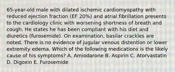 65-year-old male with dilated ischemic cardiomyopathy with reduced ejection fraction (EF 20%) and atrial fibrillation presents to the cardiology clinic with worsening shortness of breath and cough. He states he has been compliant with his diet and diuretics (furosemide). On examination, basilar crackles are noted. There is no evidence of jugular venous distention or lower extremity edema. Which of the following medications is the likely cause of his symptoms? A. Amiodarone B. Aspirin C. Atorvastatin D. Digoxin E. Furosemide