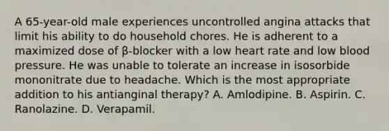 A 65-year-old male experiences uncontrolled angina attacks that limit his ability to do household chores. He is adherent to a maximized dose of β-blocker with a low heart rate and low blood pressure. He was unable to tolerate an increase in isosorbide mononitrate due to headache. Which is the most appropriate addition to his antianginal therapy? A. Amlodipine. B. Aspirin. C. Ranolazine. D. Verapamil.