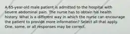 A 65-year-old male patient is admitted to the hospital with severe abdominal pain. The nurse has to obtain his health history. What is a different way in which the nurse can encourage the patient to provide more information? Select all that apply. One, some, or all responses may be correct.