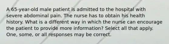 A 65-year-old male patient is admitted to the hospital with severe abdominal pain. The nurse has to obtain his health history. What is a different way in which the nurse can encourage the patient to provide more information? Select all that apply. One, some, or all responses may be correct.