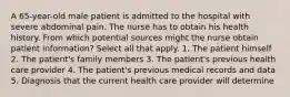 A 65-year-old male patient is admitted to the hospital with severe abdominal pain. The nurse has to obtain his health history. From which potential sources might the nurse obtain patient information? Select all that apply. 1. The patient himself 2. The patient's family members 3. The patient's previous health care provider 4. The patient's previous medical records and data 5. Diagnosis that the current health care provider will determine