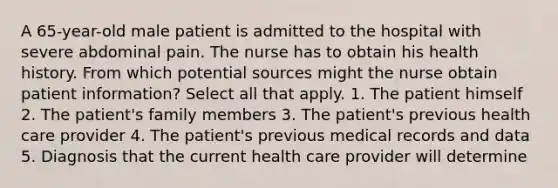 A 65-year-old male patient is admitted to the hospital with severe abdominal pain. The nurse has to obtain his health history. From which potential sources might the nurse obtain patient information? Select all that apply. 1. The patient himself 2. The patient's family members 3. The patient's previous health care provider 4. The patient's previous medical records and data 5. Diagnosis that the current health care provider will determine