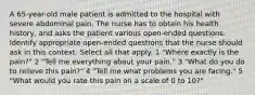 A 65-year-old male patient is admitted to the hospital with severe abdominal pain. The nurse has to obtain his health history, and asks the patient various open-ended questions. Identify appropriate open-ended questions that the nurse should ask in this context. Select all that apply. 1 "Where exactly is the pain?" 2 "Tell me everything about your pain." 3 "What do you do to relieve this pain?" 4 "Tell me what problems you are facing." 5 "What would you rate this pain on a scale of 0 to 10?"