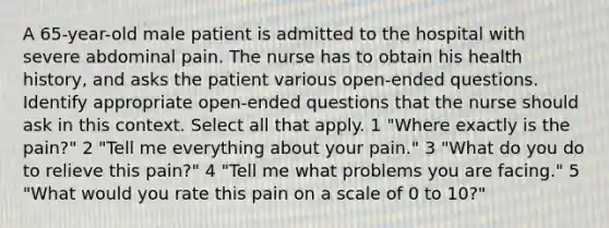 A 65-year-old male patient is admitted to the hospital with severe abdominal pain. The nurse has to obtain his health history, and asks the patient various open-ended questions. Identify appropriate open-ended questions that the nurse should ask in this context. Select all that apply. 1 "Where exactly is the pain?" 2 "Tell me everything about your pain." 3 "What do you do to relieve this pain?" 4 "Tell me what problems you are facing." 5 "What would you rate this pain on a scale of 0 to 10?"