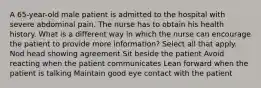 A 65-year-old male patient is admitted to the hospital with severe abdominal pain. The nurse has to obtain his health history. What is a different way in which the nurse can encourage the patient to provide more information? Select all that apply. Nod head showing agreement Sit beside the patient Avoid reacting when the patient communicates Lean forward when the patient is talking Maintain good eye contact with the patient