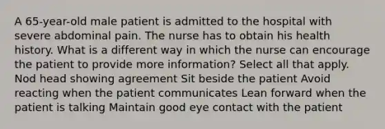 A 65-year-old male patient is admitted to the hospital with severe abdominal pain. The nurse has to obtain his health history. What is a different way in which the nurse can encourage the patient to provide more information? Select all that apply. Nod head showing agreement Sit beside the patient Avoid reacting when the patient communicates Lean forward when the patient is talking Maintain good eye contact with the patient