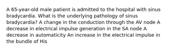 A 65-year-old male patient is admitted to the hospital with sinus bradycardia. What is the underlying pathology of sinus bradycardia? A change in the conduction through the AV node A decrease in electrical impulse generation in the SA node A decrease in automaticity An increase in the electrical impulse in the bundle of His