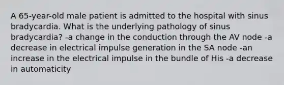 A 65-year-old male patient is admitted to the hospital with sinus bradycardia. What is the underlying pathology of sinus bradycardia? -a change in the conduction through the AV node -a decrease in electrical impulse generation in the SA node -an increase in the electrical impulse in the bundle of His -a decrease in automaticity