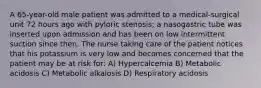 A 65-year-old male patient was admitted to a medical-surgical unit 72 hours ago with pyloric stenosis; a nasogastric tube was inserted upon admission and has been on low intermittent suction since then. The nurse taking care of the patient notices that his potassium is very low and becomes concerned that the patient may be at risk for: A) Hypercalcemia B) Metabolic acidosis C) Metabolic alkalosis D) Respiratory acidosis