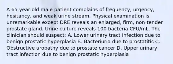 A 65-year-old male patient complains of frequency, urgency, hesitancy, and weak urine stream. Physical examination is unremarkable except DRE reveals an enlarged, firm, non-tender prostate gland. Urine culture reveals 100 bacteria CFU/mL. The clinician should suspect: A. Lower urinary tract infection due to benign prostatic hyperplasia B. Bacteriuria due to prostatitis C. Obstructive uropathy due to prostate cancer D. Upper urinary tract infection due to benign prostatic hyperplasia