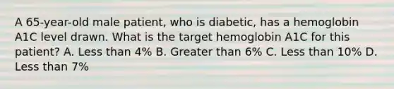 A 65-year-old male patient, who is diabetic, has a hemoglobin A1C level drawn. What is the target hemoglobin A1C for this patient? A. Less than 4% B. Greater than 6% C. Less than 10% D. Less than 7%