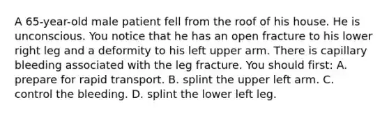 A​ 65-year-old male patient fell from the roof of his house. He is unconscious. You notice that he has an open fracture to his lower right leg and a deformity to his left upper arm. There is capillary bleeding associated with the leg fracture. You should​ first: A. prepare for rapid transport. B. splint the upper left arm. C. control the bleeding. D. splint the lower left leg.