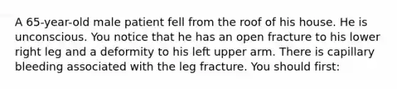 A​ 65-year-old male patient fell from the roof of his house. He is unconscious. You notice that he has an open fracture to his lower right leg and a deformity to his left upper arm. There is capillary bleeding associated with the leg fracture. You should​ first: