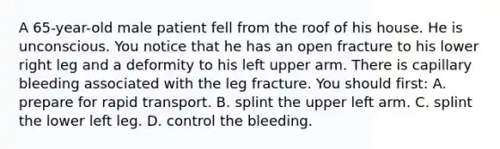 A​ 65-year-old male patient fell from the roof of his house. He is unconscious. You notice that he has an open fracture to his lower right leg and a deformity to his left upper arm. There is capillary bleeding associated with the leg fracture. You should​ first: A. prepare for rapid transport. B. splint the upper left arm. C. splint the lower left leg. D. control the bleeding.