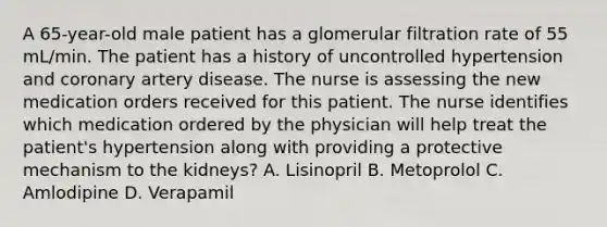 A 65-year-old male patient has a glomerular filtration rate of 55 mL/min. The patient has a history of uncontrolled hypertension and coronary artery disease. The nurse is assessing the new medication orders received for this patient. The nurse identifies which medication ordered by the physician will help treat the patient's hypertension along with providing a protective mechanism to the kidneys? A. Lisinopril B. Metoprolol C. Amlodipine D. Verapamil