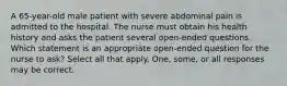 A 65-year-old male patient with severe abdominal pain is admitted to the hospital. The nurse must obtain his health history and asks the patient several open-ended questions. Which statement is an appropriate open-ended question for the nurse to ask? Select all that apply. One, some, or all responses may be correct.