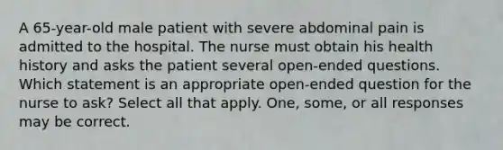 A 65-year-old male patient with severe abdominal pain is admitted to the hospital. The nurse must obtain his health history and asks the patient several open-ended questions. Which statement is an appropriate open-ended question for the nurse to ask? Select all that apply. One, some, or all responses may be correct.