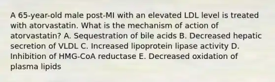 A 65-year-old male post-MI with an elevated LDL level is treated with atorvastatin. What is the mechanism of action of atorvastatin? A. Sequestration of bile acids B. Decreased hepatic secretion of VLDL C. Increased lipoprotein lipase activity D. Inhibition of HMG-CoA reductase E. Decreased oxidation of plasma lipids