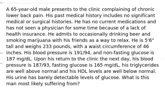 A 65-year-old male presents to the clinic complaining of chronic lower back pain. His past medical history includes no significant medical or surgical histories. He has no current medications and has not seen a physician for some time because of a lack of health insurance. He admits to occasionally drinking beer and smoking marijuana with his friends as a way to relax. He is 5'6" tall and weighs 233 pounds, with a waist circumference of 46 inches. His blood pressure is 191/94, and non-fasting glucose is 187 mg/dL. Upon his return to the clinic the next day, his blood pressure is 187/93, fasting glucose is 165 mg/dL, his triglycerides are well above normal and his HDL levels are well below normal. His urine has barely detectable levels of glucose. What is this man most likely suffering from?