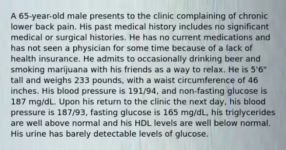 A 65-year-old male presents to the clinic complaining of chronic lower back pain. His past medical history includes no significant medical or surgical histories. He has no current medications and has not seen a physician for some time because of a lack of health insurance. He admits to occasionally drinking beer and smoking marijuana with his friends as a way to relax. He is 5'6" tall and weighs 233 pounds, with a waist circumference of 46 inches. His blood pressure is 191/94, and non-fasting glucose is 187 mg/dL. Upon his return to the clinic the next day, his blood pressure is 187/93, fasting glucose is 165 mg/dL, his triglycerides are well above normal and his HDL levels are well below normal. His urine has barely detectable levels of glucose.