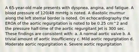 A 65-year-old male presents with dyspnea, angina, and fatigue. A blood pressure of 120/48 mmHg is noted. A diastolic murmur along the left sternal border is noted. On echocardiography the EROA of the aortic regurgitation is noted to be 0.25 cm^2 and the pressure half-time of the aortic regurgitant Jet is 300 sec. These findings are consistent with: a. A normal aortic valve b. A trivial amount of aortic insufficiency c. Mild aortic regurgitation d. Moderate aortic regurgitation e. Severe aortic regurgitation