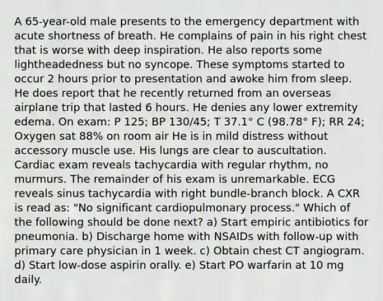 A 65-year-old male presents to the emergency department with acute shortness of breath. He complains of pain in his right chest that is worse with deep inspiration. He also reports some lightheadedness but no syncope. These symptoms started to occur 2 hours prior to presentation and awoke him from sleep. He does report that he recently returned from an overseas airplane trip that lasted 6 hours. He denies any lower extremity edema. On exam: P 125; BP 130/45; T 37.1° C (98.78° F); RR 24; Oxygen sat 88% on room air He is in mild distress without accessory muscle use. His lungs are clear to auscultation. Cardiac exam reveals tachycardia with regular rhythm, no murmurs. The remainder of his exam is unremarkable. ECG reveals sinus tachycardia with right bundle-branch block. A CXR is read as: "No significant cardiopulmonary process." Which of the following should be done next? a) Start empiric antibiotics for pneumonia. b) Discharge home with NSAIDs with follow-up with primary care physician in 1 week. c) Obtain chest CT angiogram. d) Start low-dose aspirin orally. e) Start PO warfarin at 10 mg daily.