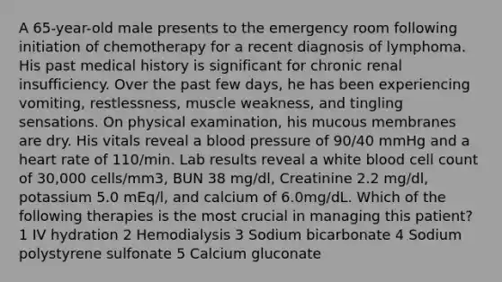 A 65-year-old male presents to the emergency room following initiation of chemotherapy for a recent diagnosis of lymphoma. His past medical history is significant for chronic renal insufficiency. Over the past few days, he has been experiencing vomiting, restlessness, muscle weakness, and tingling sensations. On physical examination, his mucous membranes are dry. His vitals reveal a blood pressure of 90/40 mmHg and a heart rate of 110/min. Lab results reveal a white blood cell count of 30,000 cells/mm3, BUN 38 mg/dl, Creatinine 2.2 mg/dl, potassium 5.0 mEq/l, and calcium of 6.0mg/dL. Which of the following therapies is the most crucial in managing this patient? 1 IV hydration 2 Hemodialysis 3 Sodium bicarbonate 4 Sodium polystyrene sulfonate 5 Calcium gluconate