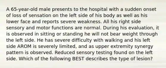 A 65-year-old male presents to the hospital with a sudden onset of loss of sensation on the left side of his body as well as his lower face and reports severe weakness. All his right side sensory and motor functions are normal. During his evaluation, it is observed in sitting or standing he will not bear weight through the left side. He has severe difficulty with walking and his left side AROM is severely limited, and as upper extremity synergy pattern is observed. Reduced sensory testing found on the left side. Which of the following BEST describes the type of lesion?