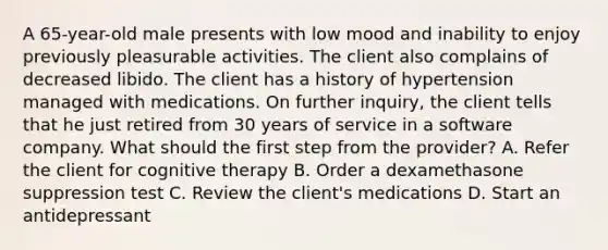 A 65-year-old male presents with low mood and inability to enjoy previously pleasurable activities. The client also complains of decreased libido. The client has a history of hypertension managed with medications. On further inquiry, the client tells that he just retired from 30 years of service in a software company. What should the first step from the provider? A. Refer the client for cognitive therapy B. Order a dexamethasone suppression test C. Review the client's medications D. Start an antidepressant