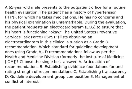 A 65-year-old male presents to the outpatient office for a routine health evaluation. The patient has a history of hypertension (HTN), for which he takes medications. He has no concerns and his physical examination is unremarkable. During the evaluation, the patient requests an electrocardiogram (ECG) to ensure that his heart is functioning "okay." The United States Preventive Services Task Force (USPSTF) lists obtaining an electrocardiogram in this clinical situation as a Grade D recommendation. Which standard for guideline development does using Grade A - D recommendations follow as per the Health and Medicine Division (formerly the Institute of Medicine [IOM])? Choose the single best answer. A. Articulation of recommendations B. Establishing evidence foundations for and rating strength of recommendations C. Establishing transparency D. Guideline development group composition E. Management of conflict of interest