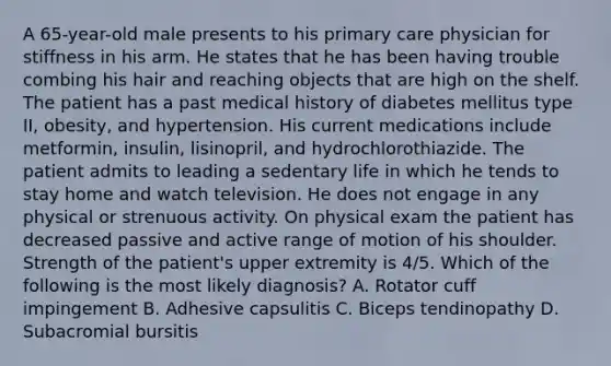 A 65-year-old male presents to his primary care physician for stiffness in his arm. He states that he has been having trouble combing his hair and reaching objects that are high on the shelf. The patient has a past medical history of diabetes mellitus type II, obesity, and hypertension. His current medications include metformin, insulin, lisinopril, and hydrochlorothiazide. The patient admits to leading a sedentary life in which he tends to stay home and watch television. He does not engage in any physical or strenuous activity. On physical exam the patient has decreased passive and active range of motion of his shoulder. Strength of the patient's upper extremity is 4/5. Which of the following is the most likely diagnosis? A. Rotator cuff impingement B. Adhesive capsulitis C. Biceps tendinopathy D. Subacromial bursitis