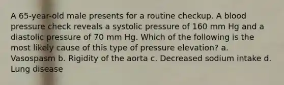 A 65-year-old male presents for a routine checkup. A blood pressure check reveals a systolic pressure of 160 mm Hg and a diastolic pressure of 70 mm Hg. Which of the following is the most likely cause of this type of pressure elevation? a. Vasospasm b. Rigidity of the aorta c. Decreased sodium intake d. Lung disease