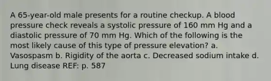 A 65-year-old male presents for a routine checkup. A blood pressure check reveals a systolic pressure of 160 mm Hg and a diastolic pressure of 70 mm Hg. Which of the following is the most likely cause of this type of pressure elevation? a. Vasospasm b. Rigidity of the aorta c. Decreased sodium intake d. Lung disease REF: p. 587