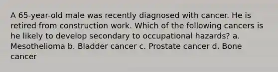 A 65-year-old male was recently diagnosed with cancer. He is retired from construction work. Which of the following cancers is he likely to develop secondary to occupational hazards? a. Mesothelioma b. Bladder cancer c. Prostate cancer d. Bone cancer